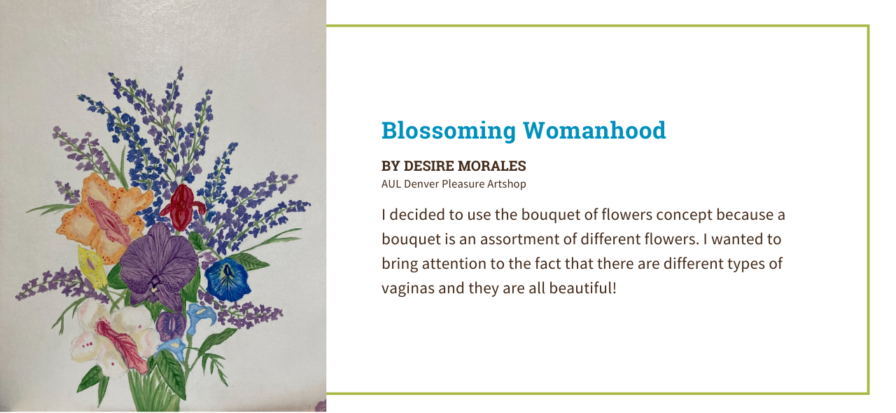 Artwork by Desire Morales from AUL Denver of a colorful bouquet of flowers set against a white background. The artist's statement reads, ""I decided to use a bouquet of flowers concept because a bouquet is an assortment of different flowers. I wanted to bring attention to the fact that there are different types of vaginas and they are all beautiful!"