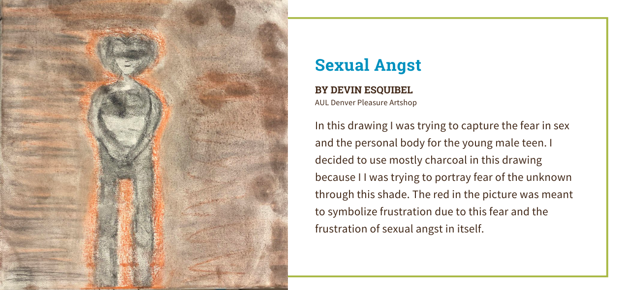 Artwork by Devin Esquibel from AUL Denver titled Sexual Angst. The picture depicts a gray figure portraying fear set against a brown background. The artist statement reads, "In this drawing I was trying to capture the fear in sex and the personal body for the young male teen. I decided to use mostly charcoal in this drawing because I was trying to portray fear of the unknown through this shade. The red in the picture was meant to symbolize frustration due to this fear and the frustration of sexual angst in itself."