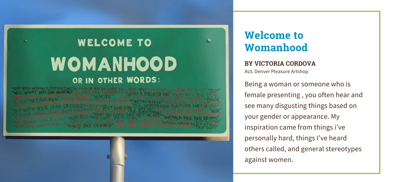 Graphic design artwork by Victoria Cordova from AUL Denver of a green billboard that says, "Welcome to Womanhood, or in other words". Below the large heading are a series of stereotypes that women often experience. The artist statement reads, "Being a woman or someone who is female presenting , you often hear and see many disgusting things based on your gender or appearance. My inspiration came from things I’ve personally hard, things I’ve heard others called, and general stereotypes against women. "
