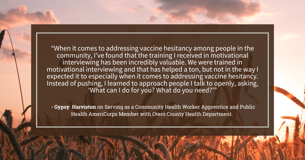 Quote from Gypsy Harviston that readsWhen it comes to addressing vaccine hesitancy among people in the community, I’ve found that the training I received in motivational interviewing has been incredibly valuable. We were trained in motivational interviewing and that has helped a ton, but not in the way I expected it to especially when it comes to addressing vaccine hesitancy. Instead of pushing, I learned to approach people I talk to openly, asking, “What can I do for you? What do you need?”